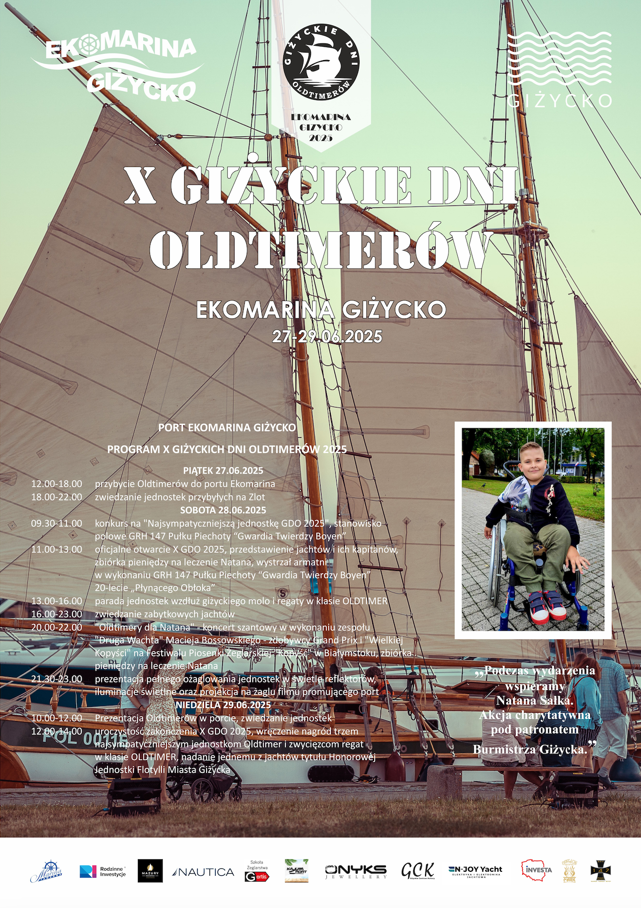 X GIŻYCKIE DNI OLDTIMERÓW EKOMARINA GIŻYCKO 27–29.06.2025  PORT EKOMARINA GIŻYCKO PROGRAM X GIŻYCKICH DNI OLDTIMERÓW 2025  PIĄTEK 27.06.2025 12.00–18.00 – przybycie Oldtimerów do portu Ekomarina  18.00–22.00 – zwiedzanie jednostek przybyłych na Zlot  SOBOTA 28.06.2025 09.30–11.00 – konkurs na „Najsympatyczniejszą jednostkę GDO 2025”, stanowisko polowe GRH 147 Pułku Piechoty „Gwardia Twierdzy Boyen”  11.00–13.00 – oficjalne otwarcie X GDO 2025, przedstawienie jachtów i ich kapitanów, zbiórka pieniędzy na leczenie Natana, wystrzał armatni w wykonaniu GRH 147 Pułku Piechoty „Gwardia Twierdzy Boyen”  13.00–16.00 – parada jednostek wokół giżyckiego molo i regaty w klasie OLDTIMER  16.00–20.00 – prezentacja zabytkowych jachtów  20.00–22.00 – „Oldtimery dla Natana”, koncert szantowy w wykonaniu zespołu „Druga Wachta - Maciej Bosowskiego - zdobywcy Grand Prix „Wielkiej Kopyści” na festiwalu Piosenki Żeglarskiej i Morskiej w Białymstoku, zbiórka pieniędzy na leczenie Natana  21.30–23.00 – prezentacja pełnomorskiego ożaglowania jednostek w świetle reflektorów, iluminacja jednostek oraz projekcja loga zlotu na żaglu filmu promującego port  NIEDZIELA 29.06.2025 10.00–12.00 – Prezentacja Oldtimerów, spotkania z kapitanami jednostek  12.00–14.00 – uroczyste zakończenie X GDO 2025, wręczenie nagród trzem najładniejszym jednostkom Oldtimer i zwycięzcom regat w klasie OLDTIMER, nadanie jednemu z jachtów tytułu Honorowej Jednostki Flotylii Miasta Giżycka  „Podczas wydarzenia wspieramy Natana Salika. Akcja charytatywna pod patronatem Burmistrza Giżycka.”  Partnerzy i sponsorzy (logotypy na dole plakatu): – Ekomarina Giżycko – Miasto Giżycko – Rodzinne Inwestycje – Nautica – Onyx Jewelry – GCK – EN-JOY Yacht – Investa – oraz inni